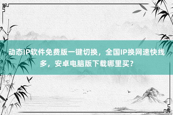 动态IP软件免费版一键切换，全国IP换网速快线多，安卓电脑版下载哪里买？