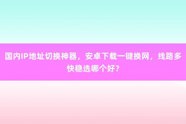 国内IP地址切换神器，安卓下载一键换网，线路多快稳选哪个好？