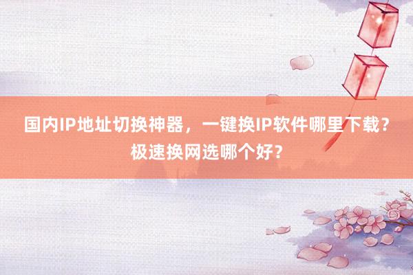 国内IP地址切换神器，一键换IP软件哪里下载？极速换网选哪个好？