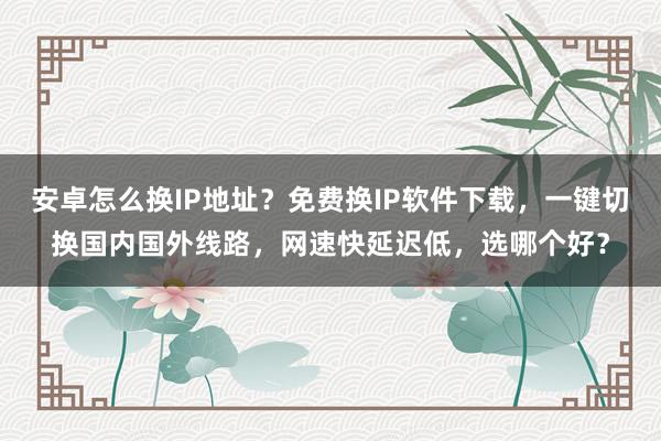 安卓怎么换IP地址？免费换IP软件下载，一键切换国内国外线路，网速快延迟低，选哪个好？