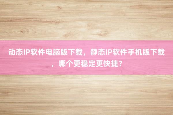 动态IP软件电脑版下载，静态IP软件手机版下载，哪个更稳定更快捷？