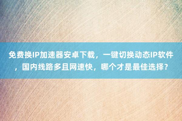 免费换IP加速器安卓下载，一键切换动态IP软件，国内线路多且网速快，哪个才是最佳选择？