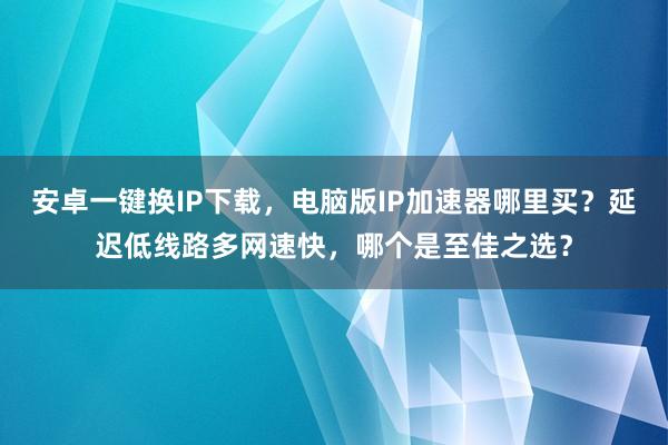 安卓一键换IP下载，电脑版IP加速器哪里买？延迟低线路多网速快，哪个是至佳之选？