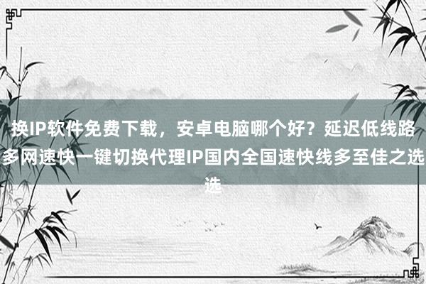 换IP软件免费下载，安卓电脑哪个好？延迟低线路多网速快一键切换代理IP国内全国速快线多至佳之选
