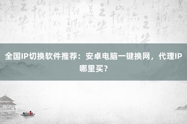 全国IP切换软件推荐：安卓电脑一键换网，代理IP哪里买？