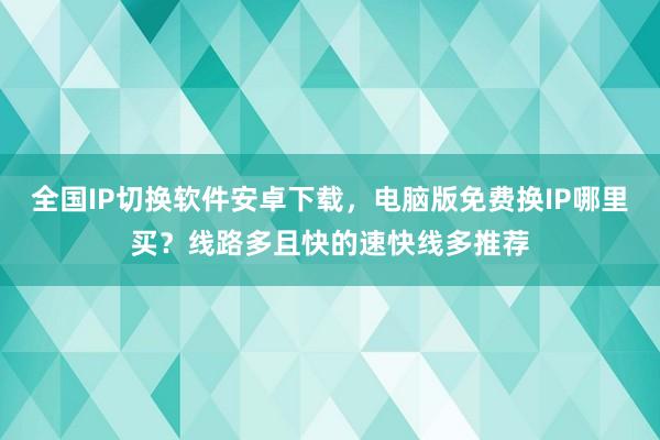 全国IP切换软件安卓下载，电脑版免费换IP哪里买？线路多且快的速快线多推荐
