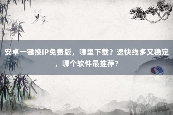安卓一键换IP免费版，哪里下载？速快线多又稳定，哪个软件最推荐？