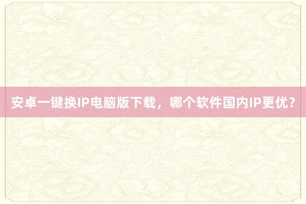 安卓一键换IP电脑版下载，哪个软件国内IP更优？