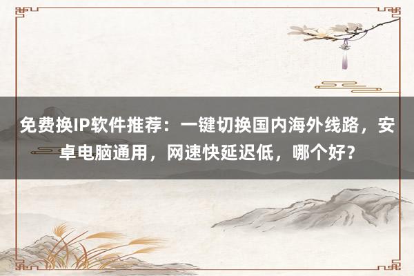 免费换IP软件推荐：一键切换国内海外线路，安卓电脑通用，网速快延迟低，哪个好？