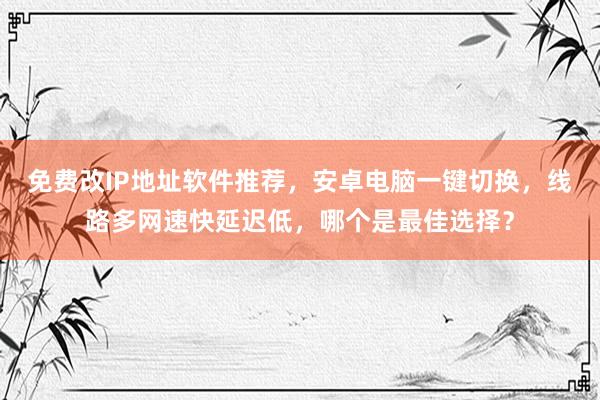 免费改IP地址软件推荐，安卓电脑一键切换，线路多网速快延迟低，哪个是最佳选择？