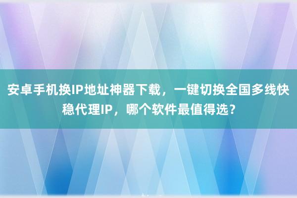 安卓手机换IP地址神器下载，一键切换全国多线快稳代理IP，哪个软件最值得选？