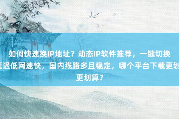 如何快速换IP地址？动态IP软件推荐，一键切换，延迟低网速快，国内线路多且稳定，哪个平台下载更划算？
