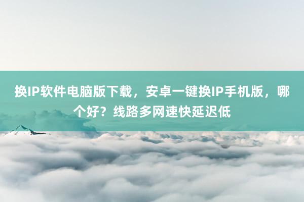 换IP软件电脑版下载，安卓一键换IP手机版，哪个好？线路多网速快延迟低