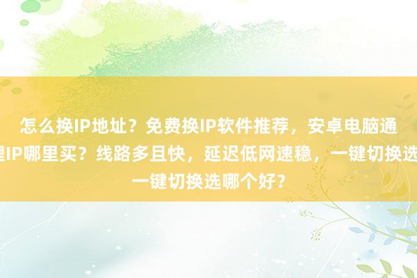 怎么换IP地址？免费换IP软件推荐，安卓电脑通用，代理IP哪里买？线路多且快，延迟低网速稳，一键切换选哪个好？