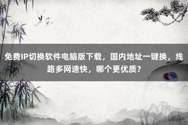 免费IP切换软件电脑版下载，国内地址一键换，线路多网速快，哪个更优质？