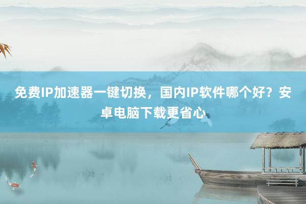 免费IP加速器一键切换，国内IP软件哪个好？安卓电脑下载更省心