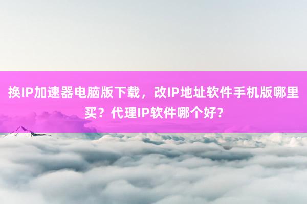 换IP加速器电脑版下载，改IP地址软件手机版哪里买？代理IP软件哪个好？