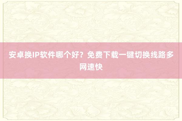 安卓换IP软件哪个好？免费下载一键切换线路多网速快