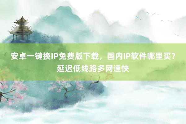 安卓一键换IP免费版下载，国内IP软件哪里买？延迟低线路多网速快