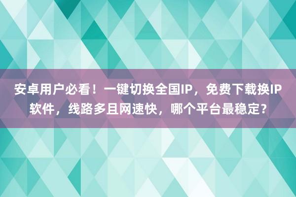 安卓用户必看！一键切换全国IP，免费下载换IP软件，线路多且网速快，哪个平台最稳定？