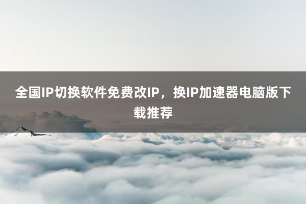 全国IP切换软件免费改IP，换IP加速器电脑版下载推荐