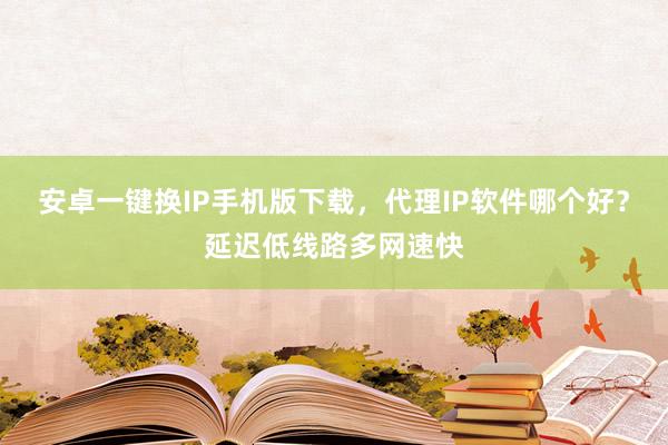 安卓一键换IP手机版下载，代理IP软件哪个好？延迟低线路多网速快