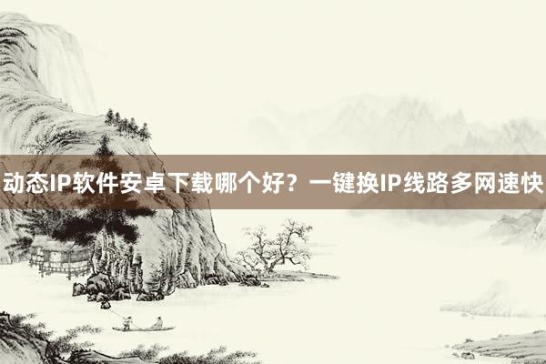 动态IP软件安卓下载哪个好？一键换IP线路多网速快