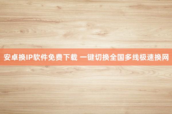 安卓换IP软件免费下载 一键切换全国多线极速换网