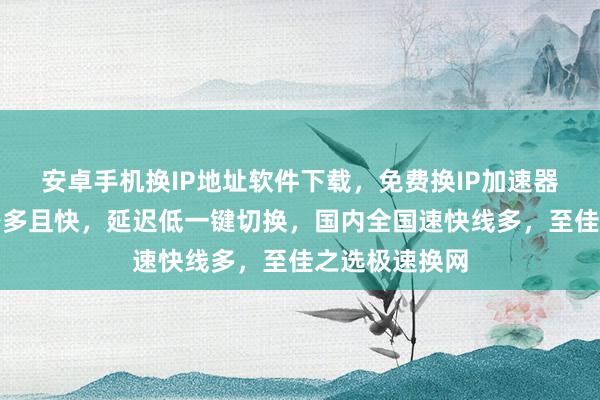 安卓手机换IP地址软件下载，免费换IP加速器哪里买？线路多且快，延迟低一键切换，国内全国速快线多，至佳之选极速换网