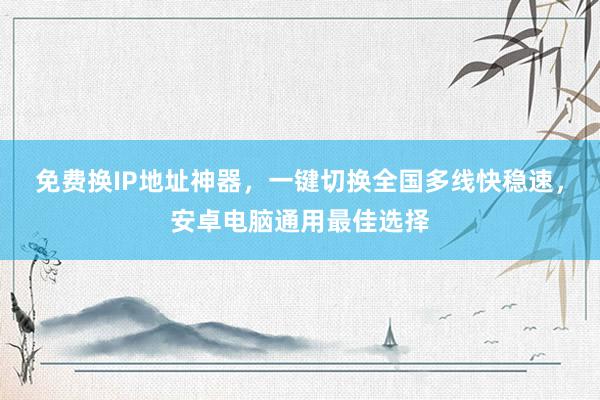 免费换IP地址神器，一键切换全国多线快稳速，安卓电脑通用最佳选择