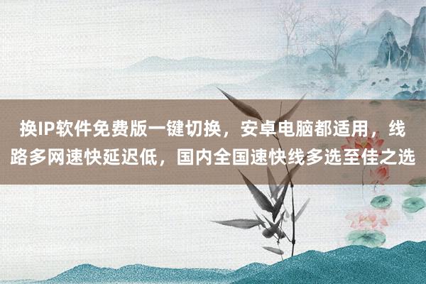 换IP软件免费版一键切换，安卓电脑都适用，线路多网速快延迟低，国内全国速快线多选至佳之选