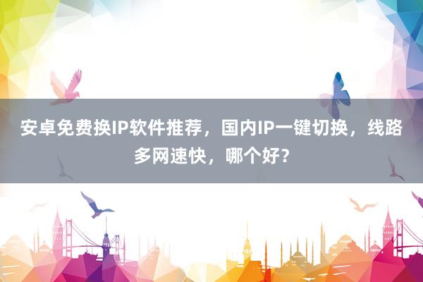 安卓免费换IP软件推荐，国内IP一键切换，线路多网速快，哪个好？