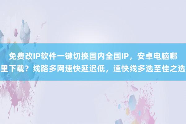 免费改IP软件一键切换国内全国IP，安卓电脑哪里下载？线路多网速快延迟低，速快线多选至佳之选