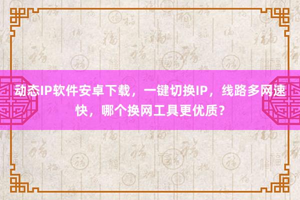 动态IP软件安卓下载，一键切换IP，线路多网速快，哪个换网工具更优质？