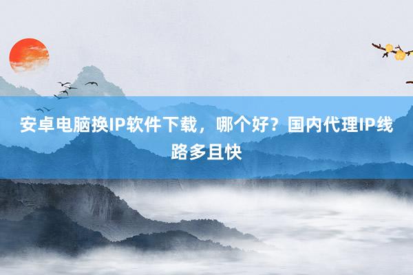 安卓电脑换IP软件下载，哪个好？国内代理IP线路多且快