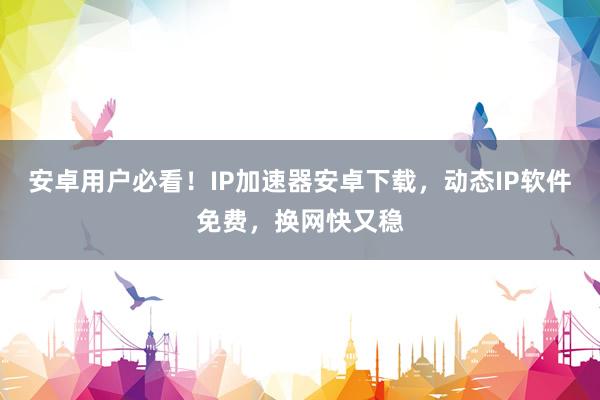 安卓用户必看！IP加速器安卓下载，动态IP软件免费，换网快又稳