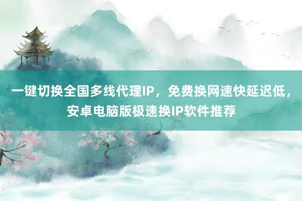 一键切换全国多线代理IP，免费换网速快延迟低，安卓电脑版极速换IP软件推荐