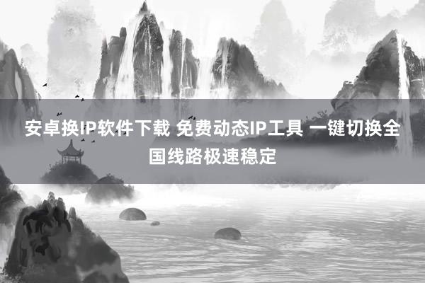 安卓换IP软件下载 免费动态IP工具 一键切换全国线路极速稳定