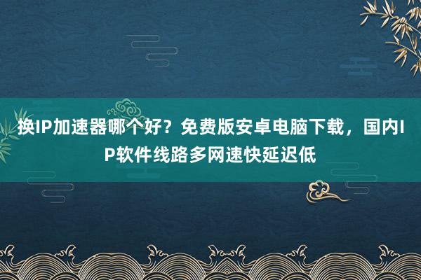 换IP加速器哪个好？免费版安卓电脑下载，国内IP软件线路多网速快延迟低