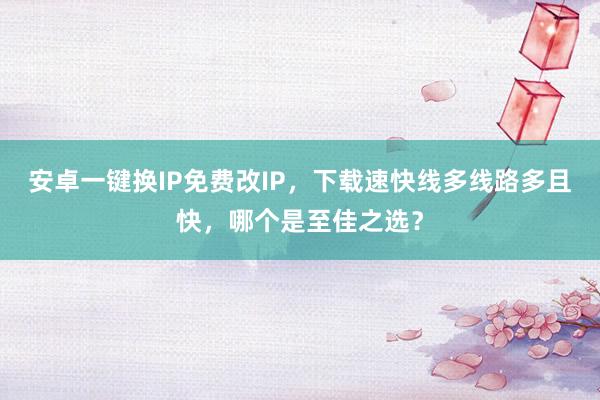 安卓一键换IP免费改IP，下载速快线多线路多且快，哪个是至佳之选？