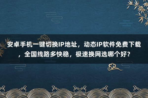 安卓手机一键切换IP地址，动态IP软件免费下载，全国线路多快稳，极速换网选哪个好？
