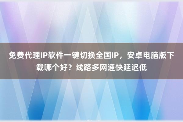 免费代理IP软件一键切换全国IP，安卓电脑版下载哪个好？线路多网速快延迟低