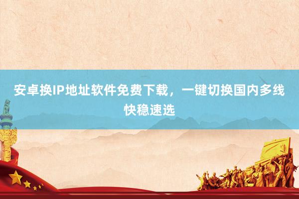安卓换IP地址软件免费下载，一键切换国内多线快稳速选