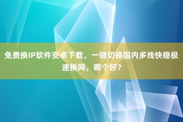 免费换IP软件安卓下载，一键切换国内多线快稳极速换网，哪个好？