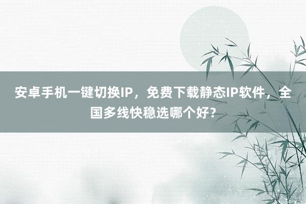 安卓手机一键切换IP，免费下载静态IP软件，全国多线快稳选哪个好？