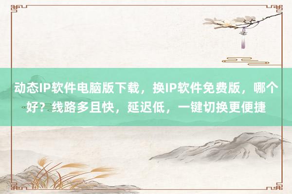 动态IP软件电脑版下载，换IP软件免费版，哪个好？线路多且快，延迟低，一键切换更便捷