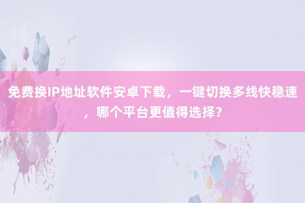 免费换IP地址软件安卓下载，一键切换多线快稳速，哪个平台更值得选择？