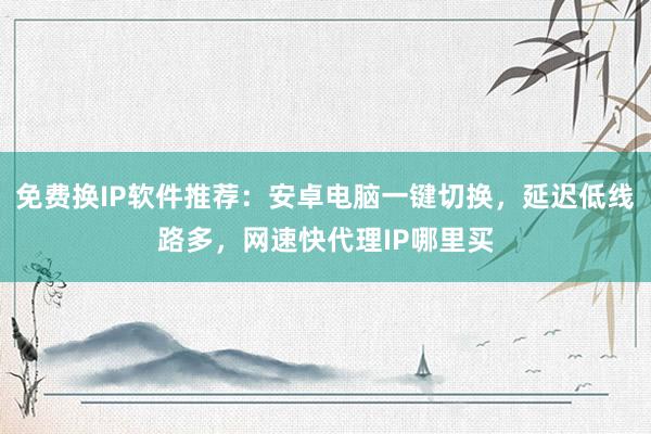 免费换IP软件推荐：安卓电脑一键切换，延迟低线路多，网速快代理IP哪里买
