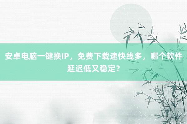 安卓电脑一键换IP，免费下载速快线多，哪个软件延迟低又稳定？