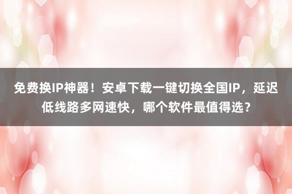免费换IP神器！安卓下载一键切换全国IP，延迟低线路多网速快，哪个软件最值得选？